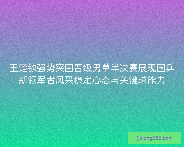 王楚钦强势突围晋级男单半决赛展现国乒新领军者风采稳定心态与关键球能力
