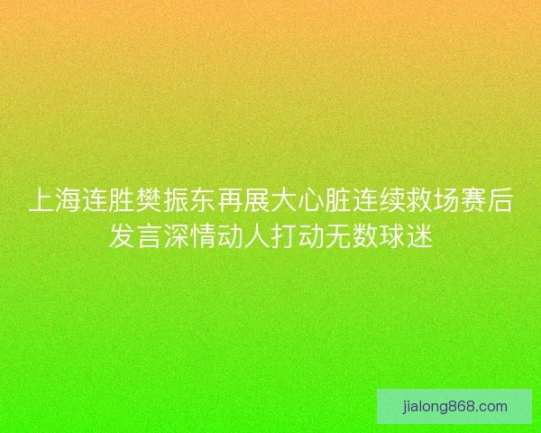 上海连胜樊振东再展大心脏连续救场赛后发言深情动人打动无数球迷