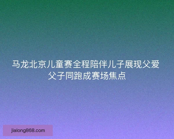 马龙北京儿童赛全程陪伴儿子展现父爱 父子同跑成赛场焦点