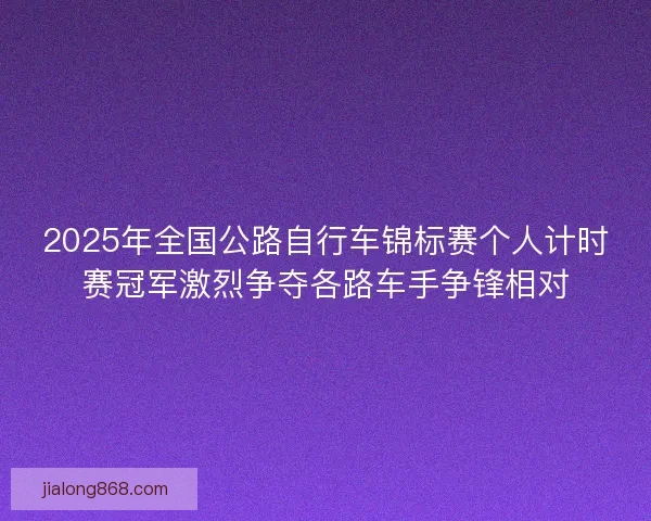 2025年全国公路自行车锦标赛个人计时赛冠军激烈争夺各路车手争锋相对
