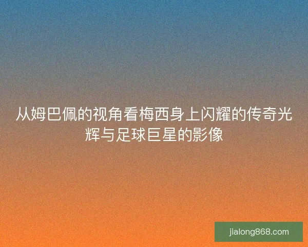 从姆巴佩的视角看梅西身上闪耀的传奇光辉与足球巨星的影像