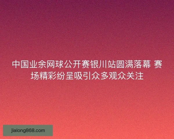 中国业余网球公开赛银川站圆满落幕 赛场精彩纷呈吸引众多观众关注