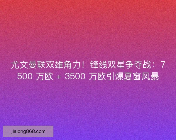 尤文曼联双雄角力！锋线双星争夺战：7500 万欧 + 3500 万欧引爆夏窗风暴